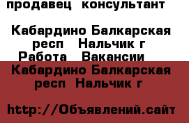 продавец -консультант  - Кабардино-Балкарская респ., Нальчик г. Работа » Вакансии   . Кабардино-Балкарская респ.,Нальчик г.